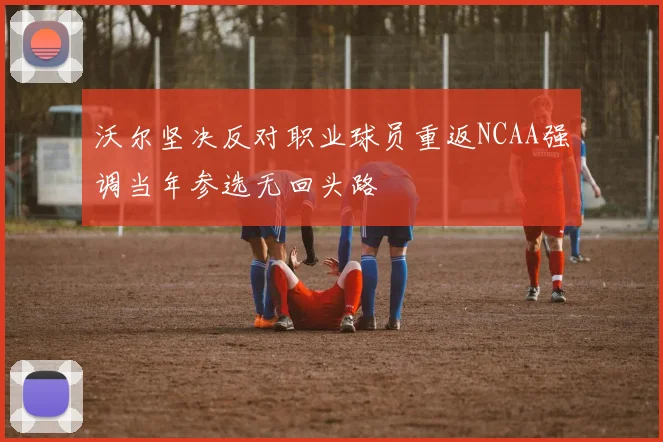 沃尔坚决反对职业球员重返NCAA强调当年参选无回头路