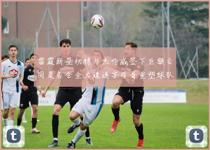 雷霆新星切特与杰伦威签下巨额合同是否会全力追逐字母哥重塑球队实力