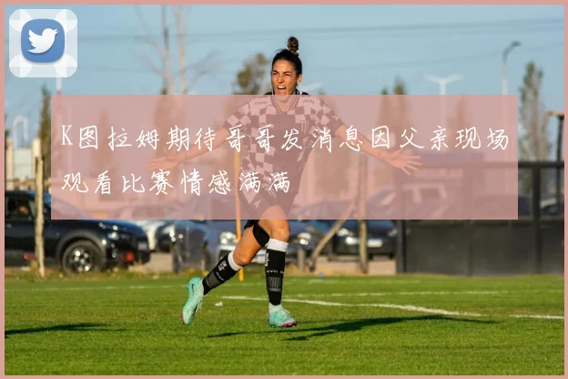 K图拉姆期待哥哥发消息因父亲现场观看比赛情感满满