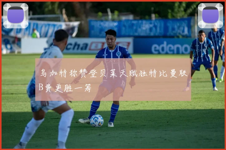 乌加特称赞登贝莱天赋独特比曼联B费更胜一筹