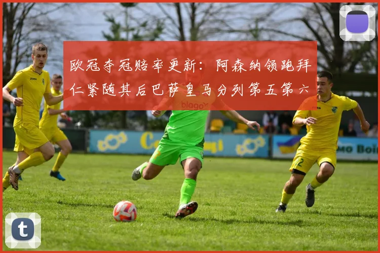 欧冠夺冠赔率更新：阿森纳领跑拜仁紧随其后巴萨皇马分列第五第六位