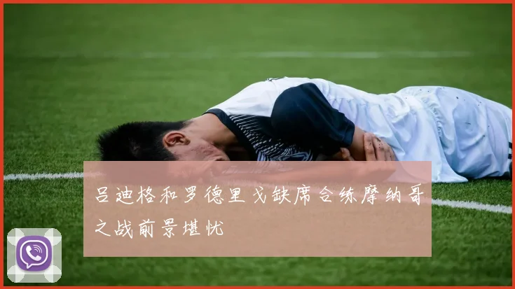 吕迪格和罗德里戈缺席合练摩纳哥之战前景堪忧