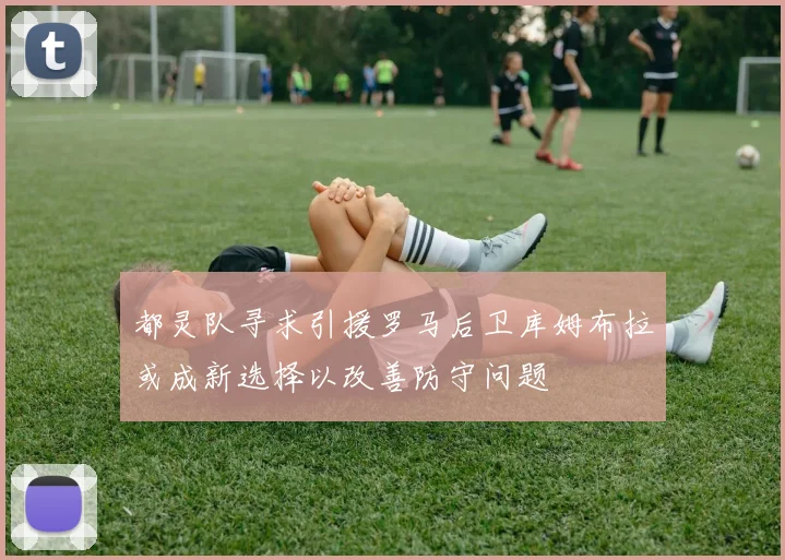 都灵队寻求引援罗马后卫库姆布拉或成新选择以改善防守问题
