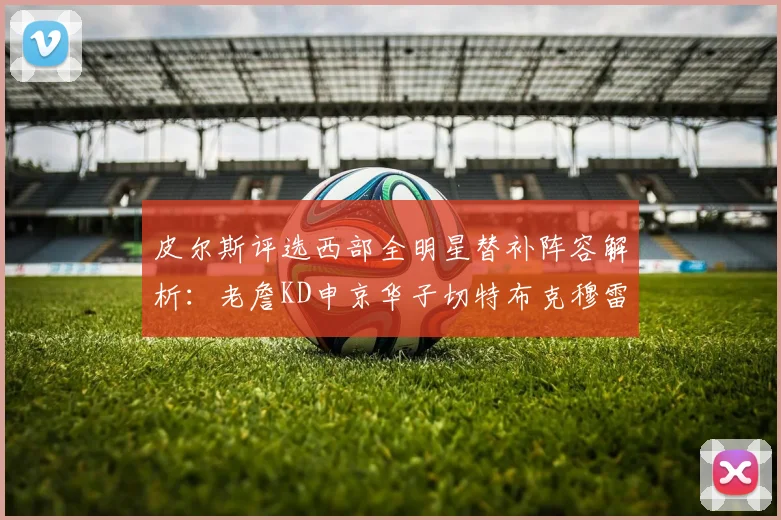 皮尔斯评选西部全明星替补阵容解析：老詹KD申京华子切特布克穆雷的实力对比