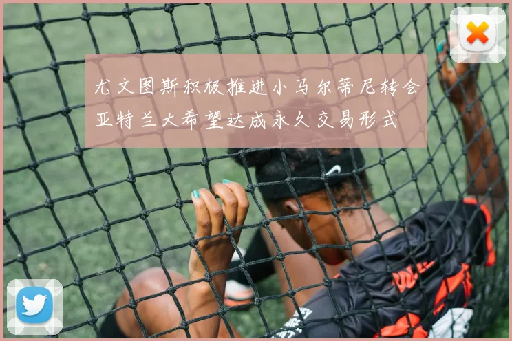尤文图斯积极推进小马尔蒂尼转会亚特兰大希望达成永久交易形式
