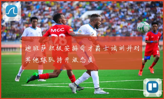 迪班萨积极安排奇才爵士试训并对其他球队持开放态度