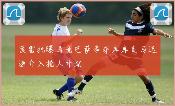 莫雷托曝马竞巴萨争夺库库皇马迅速介入抢人计划