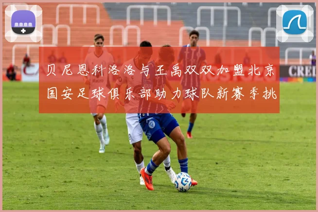 贝尼恩科洛洛与王禹双双加盟北京国安足球俱乐部助力球队新赛季挑战