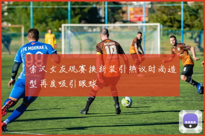 索汉女友观赛换新装引热议时尚造型再度吸引眼球