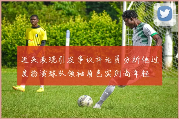 近来表现引发争议评论员分析他过度扮演球队领袖角色实则尚年轻