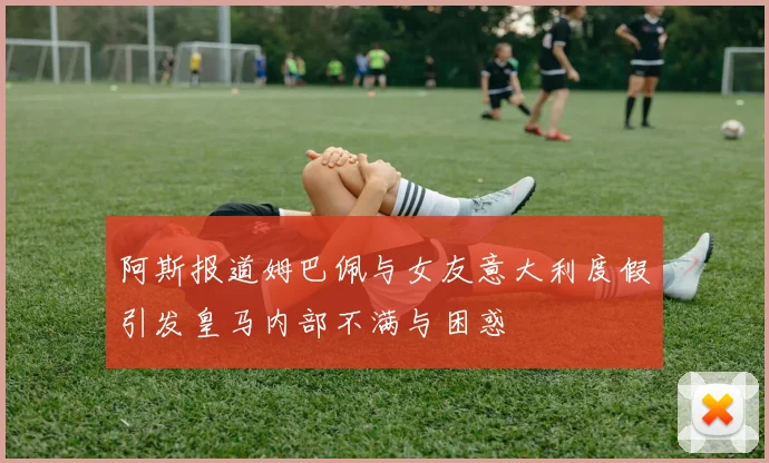 阿斯报道姆巴佩与女友意大利度假引发皇马内部不满与困惑