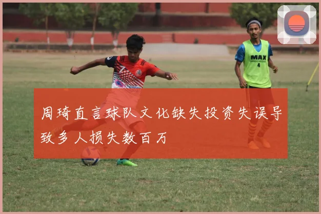 周琦直言球队文化缺失投资失误导致多人损失数百万