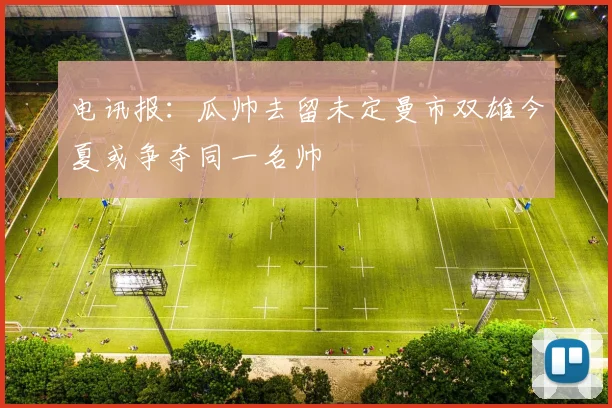 电讯报：瓜帅去留未定曼市双雄今夏或争夺同一名帅