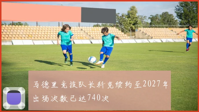 马德里竞技队长科克续约至2027年出场次数已达740次