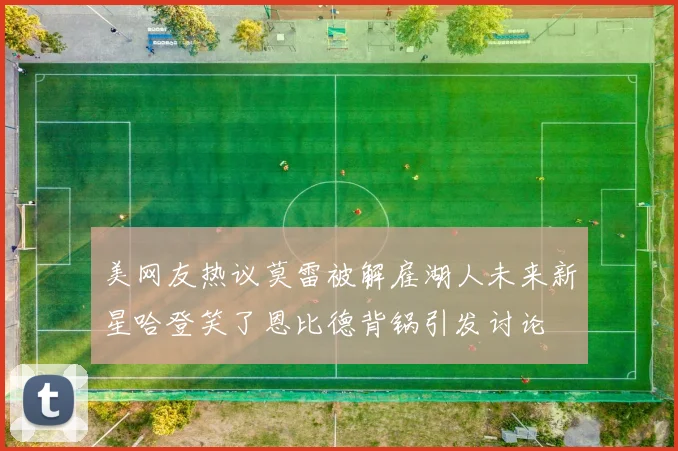 美网友热议莫雷被解雇湖人未来新星哈登笑了恩比德背锅引发讨论