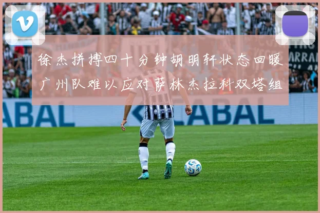 徐杰拼搏四十分钟胡明轩状态回暖广州队难以应对萨林杰拉科双塔组合