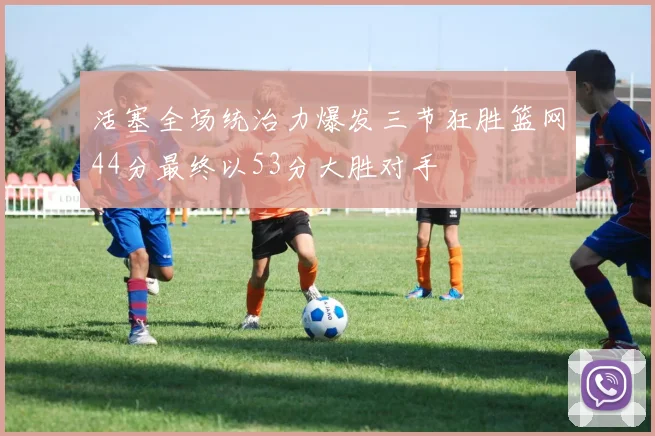 活塞全场统治力爆发三节狂胜篮网44分最终以53分大胜对手