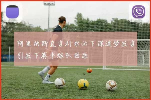 阿里纳斯直言科尔必下课追梦发言引发下赛季球队困惑