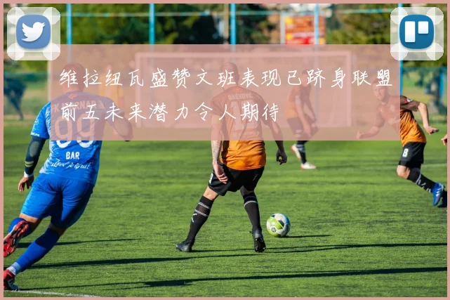 维拉纽瓦盛赞文班表现已跻身联盟前五未来潜力令人期待